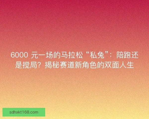 6000 元一场的马拉松 “私兔”:陪跑还是搅局?揭秘赛道新角色的双面人生 6000 元一场的马拉松 “私兔”:陪跑还是搅局?揭秘赛道新角色的双面人生
