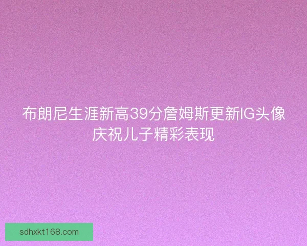 布朗尼生涯新高39分詹姆斯更新IG头像庆祝儿子精彩表现