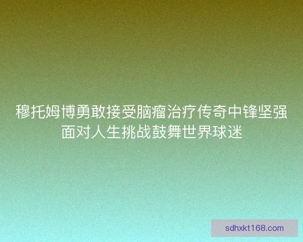 穆托姆博勇敢接受脑瘤治疗传奇中锋坚强面对人生挑战鼓舞世界球迷 穆托姆博勇敢接受脑瘤治疗传奇中锋坚强面对人生挑战鼓舞世界球迷