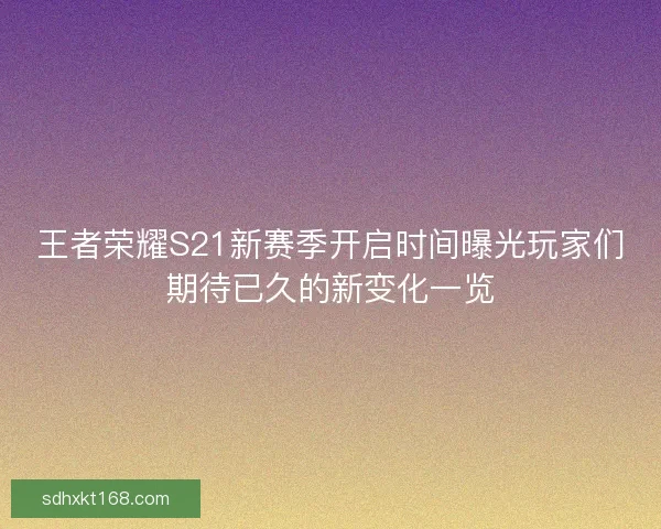 王者荣耀S21新赛季开启时间曝光玩家们期待已久的新变化一览