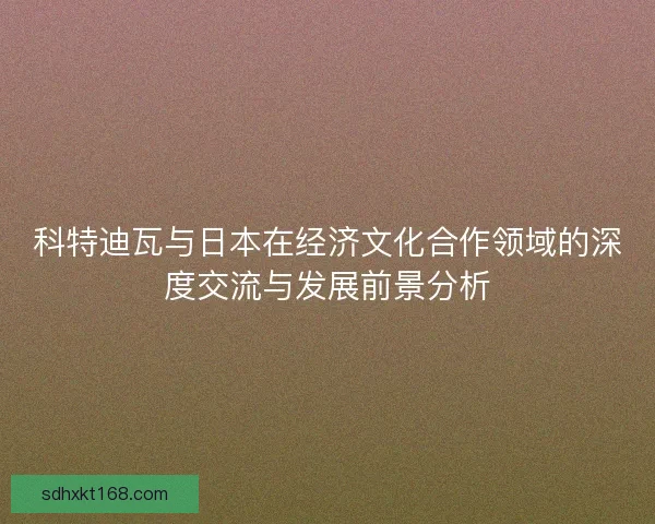 科特迪瓦与日本在经济文化合作领域的深度交流与发展前景分析