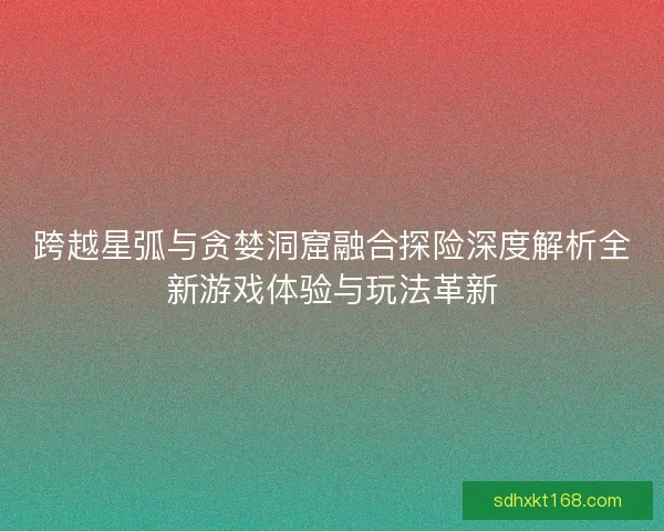 跨越星弧与贪婪洞窟融合探险深度解析全新游戏体验与玩法革新