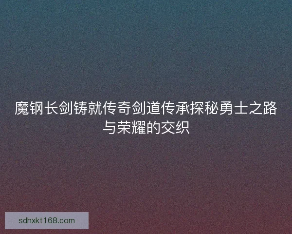 魔钢长剑铸就传奇剑道传承探秘勇士之路与荣耀的交织