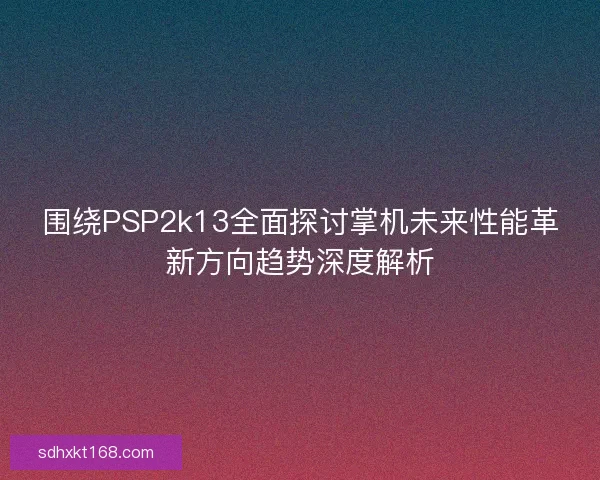 围绕PSP2k13全面探讨掌机未来性能革新方向趋势深度解析