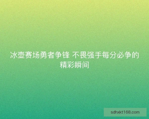 冰壶赛场勇者争锋 不畏强手每分必争的精彩瞬间