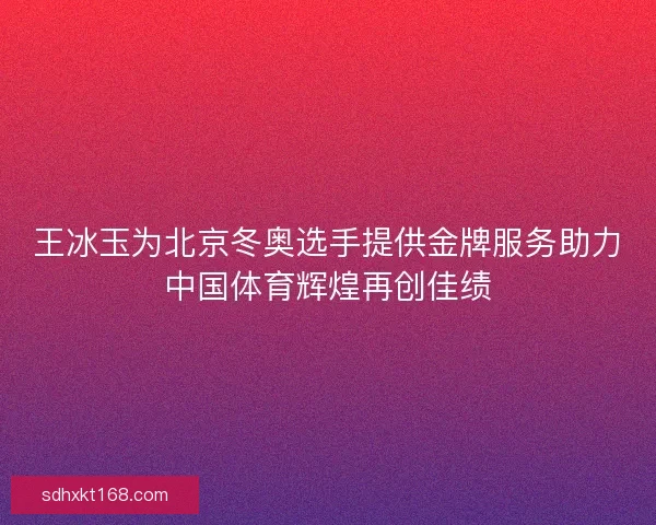 王冰玉为北京冬奥选手提供金牌服务助力中国体育辉煌再创佳绩