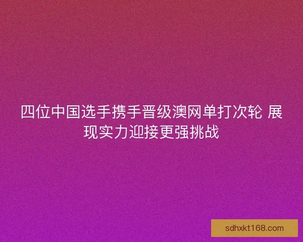 四位中国选手携手晋级澳网单打次轮 展现实力迎接更强挑战