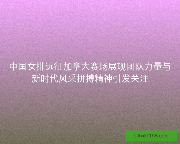 中国女排远征加拿大赛场展现团队力量与新时代风采拼搏精神引发关注