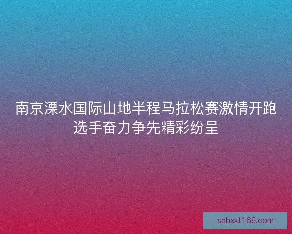 南京溧水国际山地半程马拉松赛激情开跑选手奋力争先精彩纷呈