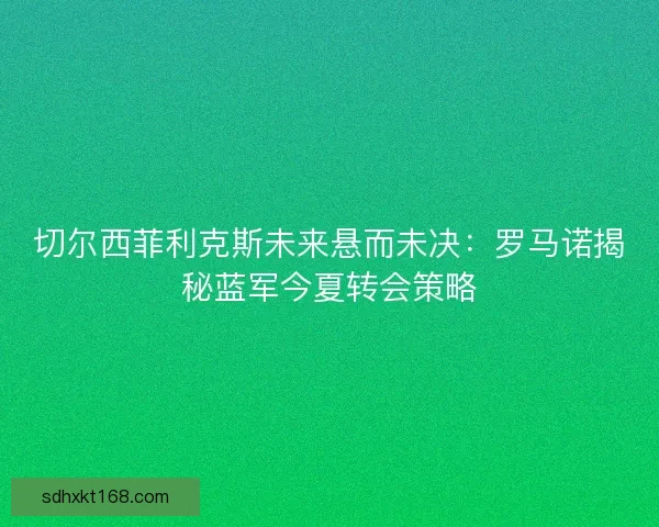 切尔西菲利克斯未来悬而未决：罗马诺揭秘蓝军今夏转会策略