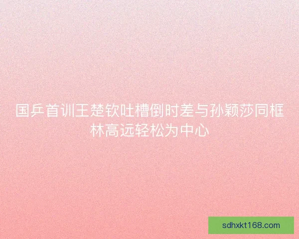国乒首训王楚钦吐槽倒时差与孙颖莎同框林高远轻松为中心