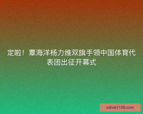 定啦!覃海洋杨力维双旗手领中国体育代表团出征开幕式 定啦!覃海洋杨力维双旗手领中国体育代表团出征开幕式