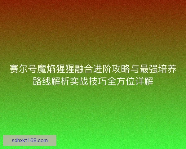 赛尔号魔焰猩猩融合进阶攻略与最强培养路线解析实战技巧全方位详解