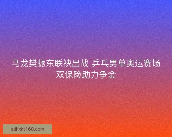 马龙樊振东联袂出战 乒乓男单奥运赛场双保险助力争金