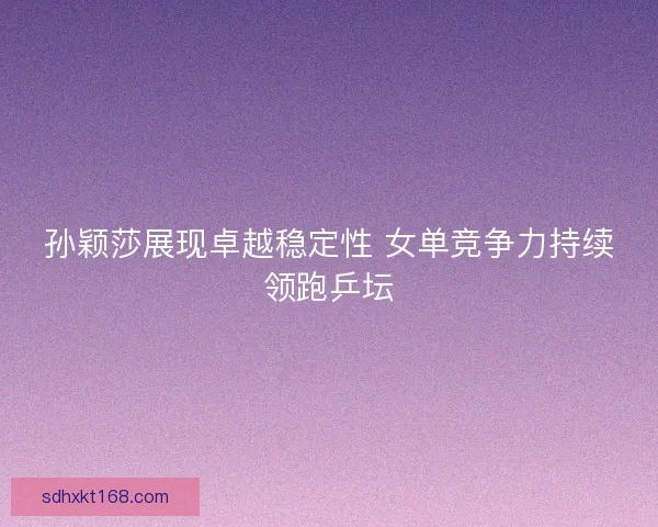 孙颖莎展现卓越稳定性 女单竞争力持续领跑乒坛
