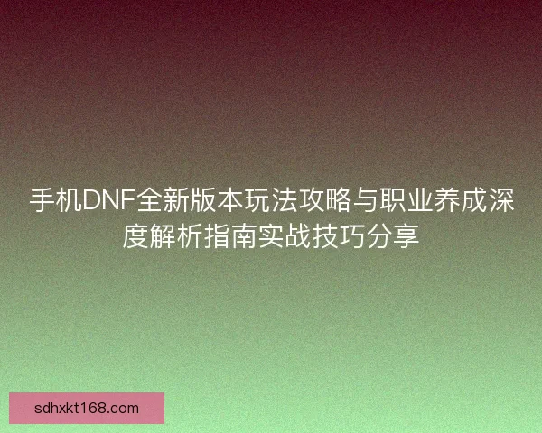 手机DNF全新版本玩法攻略与职业养成深度解析指南实战技巧分享
