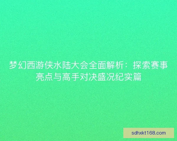 梦幻西游侠水陆大会全面解析：探索赛事亮点与高手对决盛况纪实篇