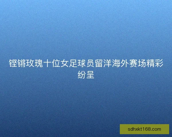 铿锵玫瑰十位女足球员留洋海外赛场精彩纷呈