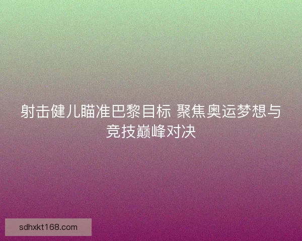 射击健儿瞄准巴黎目标 聚焦奥运梦想与竞技巅峰对决