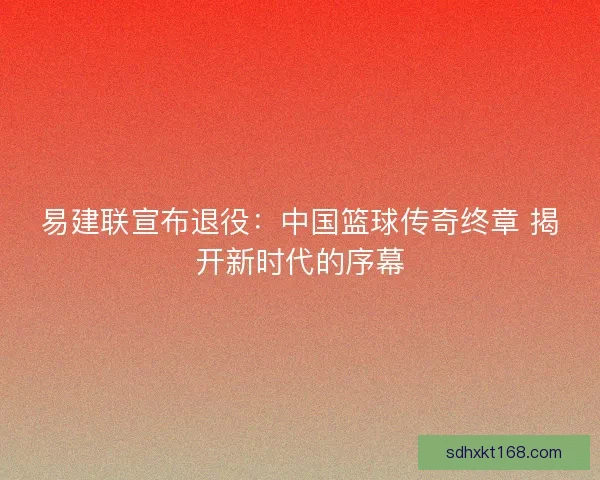 易建联宣布退役：中国篮球传奇终章 揭开新时代的序幕