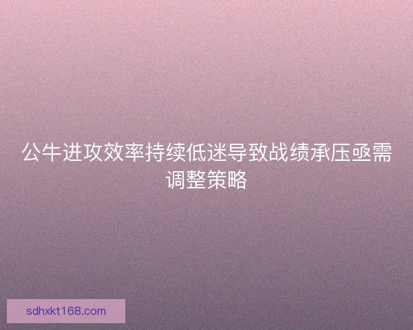 公牛进攻效率持续低迷导致战绩承压亟需调整策略 公牛进攻效率持续低迷导致战绩承压亟需调整策略