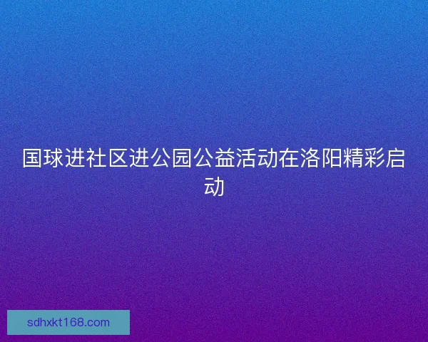 国球进社区进公园公益活动在洛阳精彩启动 国球进社区进公园公益活动在洛阳精彩启动