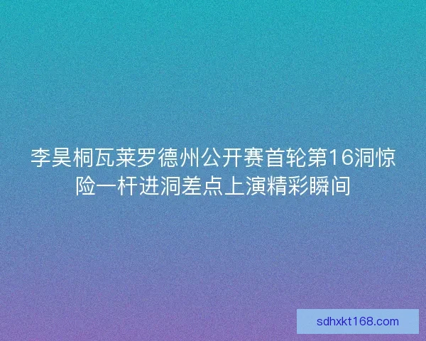 李昊桐瓦莱罗德州公开赛首轮第16洞惊险一杆进洞差点上演精彩瞬间 李昊桐瓦莱罗德州公开赛首轮第16洞惊险一杆进洞差点上演精彩瞬间