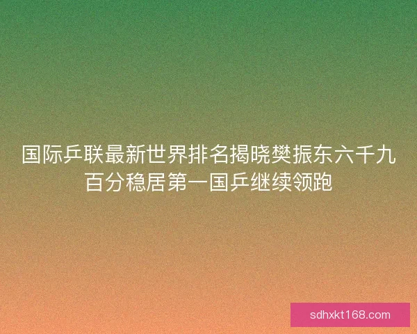 国际乒联最新世界排名揭晓樊振东六千九百分稳居第一国乒继续领跑 国际乒联最新世界排名揭晓樊振东六千九百分稳居第一国乒继续领跑