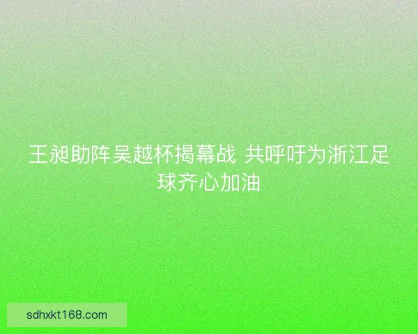 王昶助阵吴越杯揭幕战 共呼吁为浙江足球齐心加油 王昶助阵吴越杯揭幕战 共呼吁为浙江足球齐心加油