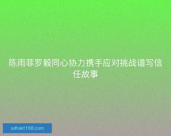 陈雨菲罗毅同心协力携手应对挑战谱写信任故事