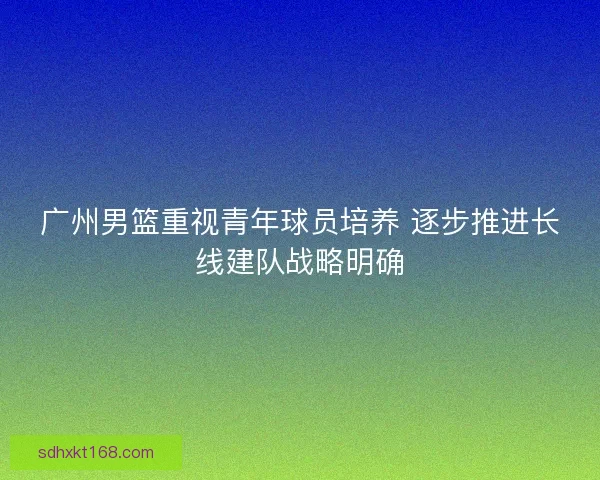 广州男篮重视青年球员培养 逐步推进长线建队战略明确