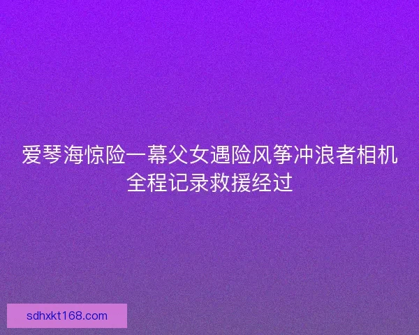 爱琴海惊险一幕父女遇险风筝冲浪者相机全程记录救援经过