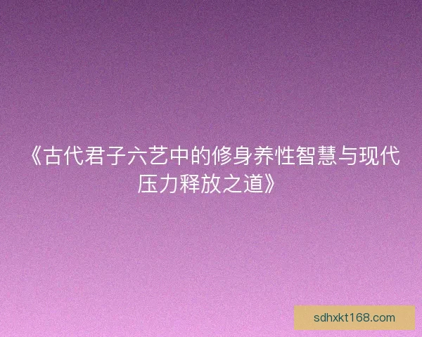 《古代君子六艺中的修身养性智慧与现代压力释放之道》