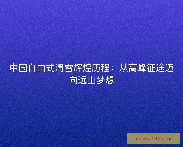 中国自由式滑雪辉煌历程：从高峰征途迈向远山梦想